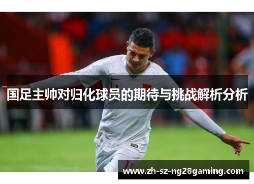 国足主帅对归化球员的期待与挑战解析分析