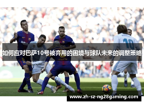 如何应对巴萨10号被弃用的困境与球队未来的调整策略