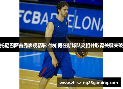 托尼巴萨首秀表现精彩 他如何在新球队亮相并取得关键突破 托尼巴萨首秀表现精彩 他如何在新球队亮相并取得关键突破