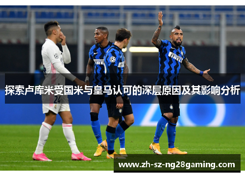 探索卢库米受国米与皇马认可的深层原因及其影响分析 探索卢库米受国米与皇马认可的深层原因及其影响分析