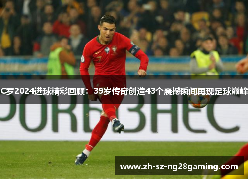 C罗2024进球精彩回顾:39岁传奇创造43个震撼瞬间再现足球巅峰 C罗2024进球精彩回顾:39岁传奇创造43个震撼瞬间再现足球巅峰