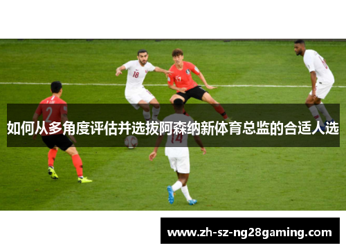 如何从多角度评估并选拔阿森纳新体育总监的合适人选
