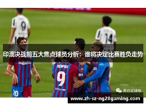 印澳决战前五大焦点球员分析:谁将决定比赛胜负走势 印澳决战前五大焦点球员分析:谁将决定比赛胜负走势