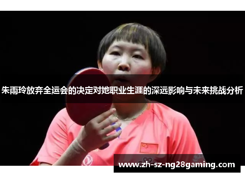 朱雨玲放弃全运会的决定对她职业生涯的深远影响与未来挑战分析 朱雨玲放弃全运会的决定对她职业生涯的深远影响与未来挑战分析