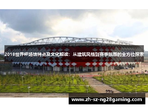 2018世界杯场馆特点及文化解读:从建筑风格到赛事氛围的全方位探索 2018世界杯场馆特点及文化解读:从建筑风格到赛事氛围的全方位探索