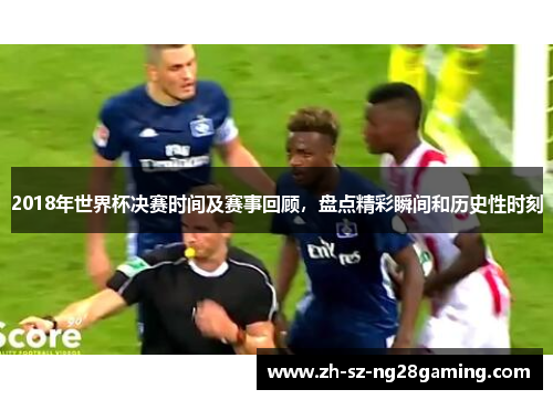 2018年世界杯决赛时间及赛事回顾,盘点精彩瞬间和历史性时刻 2018年世界杯决赛时间及赛事回顾,盘点精彩瞬间和历史性时刻