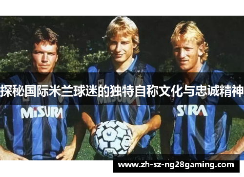 探秘国际米兰球迷的独特自称文化与忠诚精神