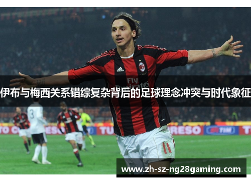 伊布与梅西关系错综复杂背后的足球理念冲突与时代象征