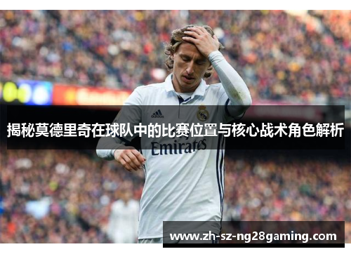 揭秘莫德里奇在球队中的比赛位置与核心战术角色解析