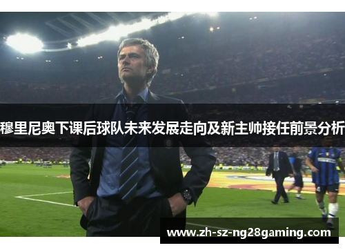 穆里尼奥下课后球队未来发展走向及新主帅接任前景分析