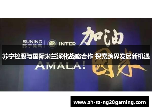 苏宁控股与国际米兰深化战略合作 探索跨界发展新机遇