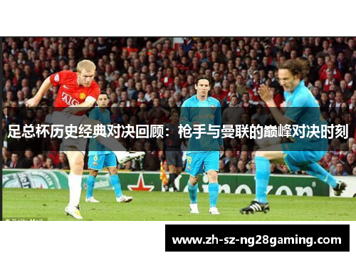 足总杯历史经典对决回顾：枪手与曼联的巅峰对决时刻