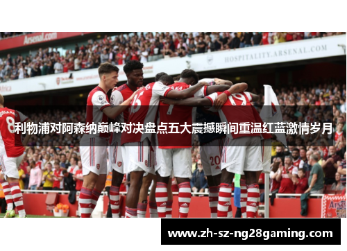利物浦对阿森纳巅峰对决盘点五大震撼瞬间重温红蓝激情岁月 利物浦对阿森纳巅峰对决盘点五大震撼瞬间重温红蓝激情岁月