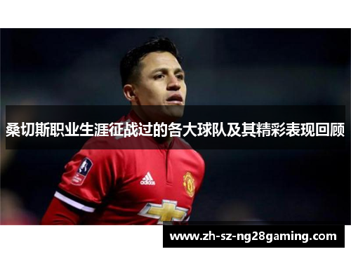 桑切斯职业生涯征战过的各大球队及其精彩表现回顾