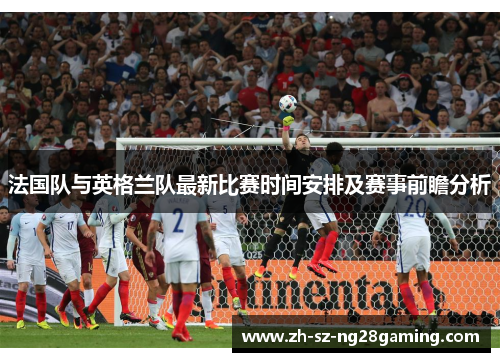 法国队与英格兰队最新比赛时间安排及赛事前瞻分析