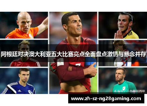 阿根廷对决澳大利亚五大比赛亮点全面盘点激情与悬念并存