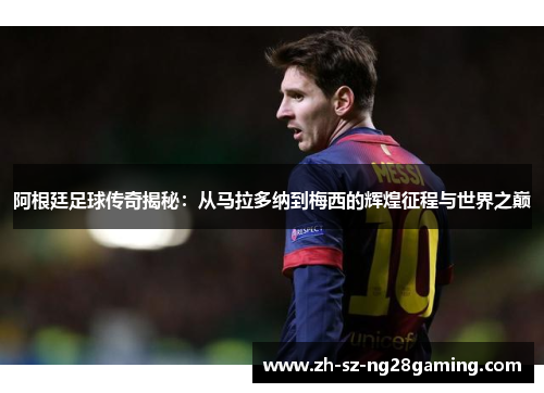 阿根廷足球传奇揭秘：从马拉多纳到梅西的辉煌征程与世界之巅