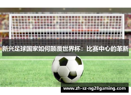 新兴足球国家如何颠覆世界杯:比赛中心的革新 新兴足球国家如何颠覆世界杯:比赛中心的革新