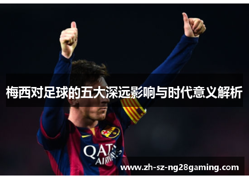 梅西对足球的五大深远影响与时代意义解析 梅西对足球的五大深远影响与时代意义解析