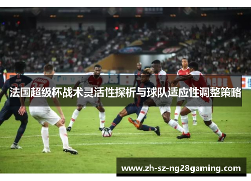 法国超级杯战术灵活性探析与球队适应性调整策略