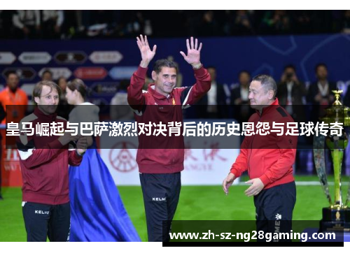 皇马崛起与巴萨激烈对决背后的历史恩怨与足球传奇 皇马崛起与巴萨激烈对决背后的历史恩怨与足球传奇
