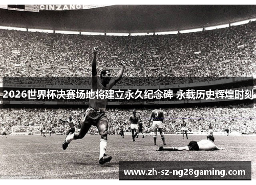 2026世界杯决赛场地将建立永久纪念碑 永载历史辉煌时刻 2026世界杯决赛场地将建立永久纪念碑 永载历史辉煌时刻