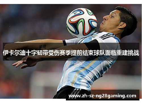 伊卡尔迪十字韧带受伤赛季提前结束球队面临重建挑战 伊卡尔迪十字韧带受伤赛季提前结束球队面临重建挑战