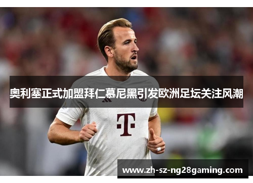 奥利塞正式加盟拜仁慕尼黑引发欧洲足坛关注风潮