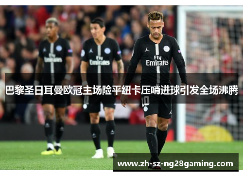 巴黎圣日耳曼欧冠主场险平纽卡压哨进球引发全场沸腾 巴黎圣日耳曼欧冠主场险平纽卡压哨进球引发全场沸腾