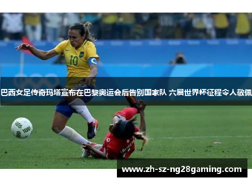巴西女足传奇玛塔宣布在巴黎奥运会后告别国家队 六届世界杯征程令人敬佩