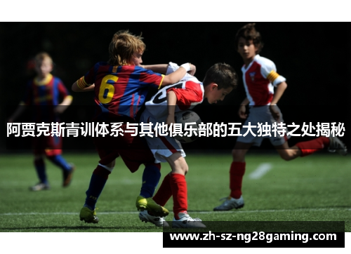 阿贾克斯青训体系与其他俱乐部的五大独特之处揭秘 阿贾克斯青训体系与其他俱乐部的五大独特之处揭秘