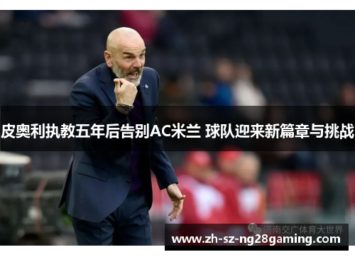 皮奥利执教五年后告别AC米兰 球队迎来新篇章与挑战 皮奥利执教五年后告别AC米兰 球队迎来新篇章与挑战